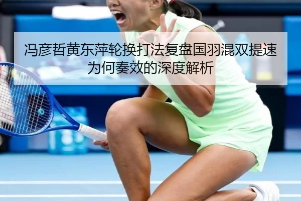 冯彦哲黄东萍轮换打法复盘国羽混双提速为何奏效的深度解析