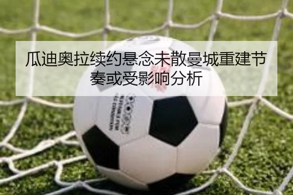 瓜迪奥拉续约悬念未散曼城重建节奏或受影响分析