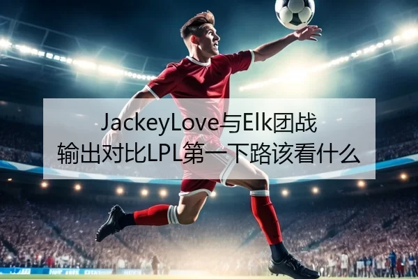 JackeyLove与Elk团战输出对比LPL第一下路该看什么