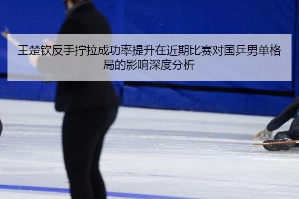 王楚钦反手拧拉成功率提升在近期比赛对国乒男单格局的影响深度分析
